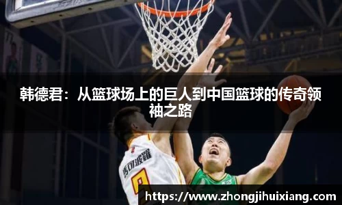 韩德君：从篮球场上的巨人到中国篮球的传奇领袖之路